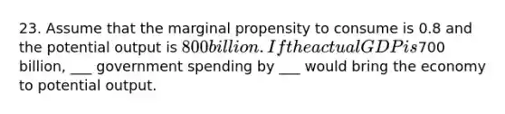 23. Assume that the marginal propensity to consume is 0.8 and the potential output is 800 billion. If the actual GDP is700 billion, ___ government spending by ___ would bring the economy to potential output.