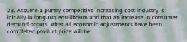 23. Assume a purely competitive increasing-cost industry is initially in long-run equilibrium and that an increase in consumer demand occurs. After all economic adjustments have been completed product price will be: