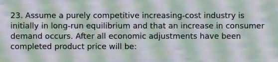 23. Assume a purely competitive increasing-cost industry is initially in long-run equilibrium and that an increase in consumer demand occurs. After all economic adjustments have been completed product price will be: