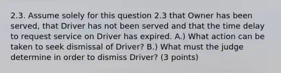 2.3. Assume solely for this question 2.3 that Owner has been served, that Driver has not been served and that the time delay to request service on Driver has expired. A.) What action can be taken to seek dismissal of Driver? B.) What must the judge determine in order to dismiss Driver? (3 points)