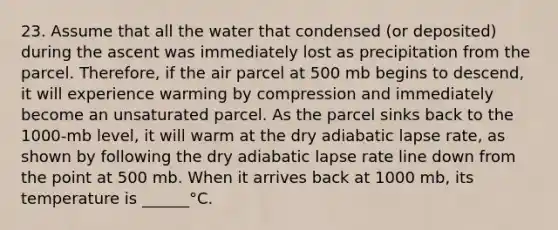 23. Assume that all the water that condensed (or deposited) during the ascent was immediately lost as precipitation from the parcel. Therefore, if the air parcel at 500 mb begins to descend, it will experience warming by compression and immediately become an unsaturated parcel. As the parcel sinks back to the 1000-mb level, it will warm at the dry adiabatic lapse rate, as shown by following the dry adiabatic lapse rate line down from the point at 500 mb. When it arrives back at 1000 mb, its temperature is ______°C.