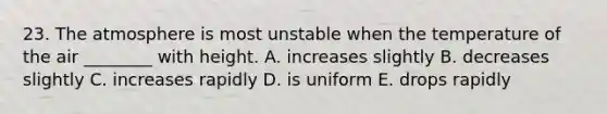 23. The atmosphere is most unstable when the temperature of the air ________ with height. A. increases slightly B. decreases slightly C. increases rapidly D. is uniform E. drops rapidly