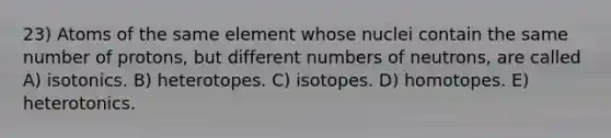 23) Atoms of the same element whose nuclei contain the same number of protons, but different numbers of neutrons, are called A) isotonics. B) heterotopes. C) isotopes. D) homotopes. E) heterotonics.