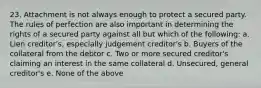 23. Attachment is not always enough to protect a secured party. The rules of perfection are also important in determining the rights of a secured party against all but which of the following: a. Lien creditor's, especially judgement creditor's b. Buyers of the collateral from the debtor c. Two or more secured creditor's claiming an interest in the same collateral d. Unsecured, general creditor's e. None of the above