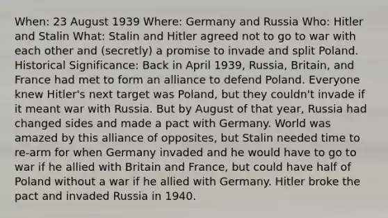 When: 23 August 1939 Where: Germany and Russia Who: Hitler and Stalin What: Stalin and Hitler agreed not to go to war with each other and (secretly) a promise to invade and split Poland. Historical Significance: Back in April 1939, Russia, Britain, and France had met to form an alliance to defend Poland. Everyone knew Hitler's next target was Poland, but they couldn't invade if it meant war with Russia. But by August of that year, Russia had changed sides and made a pact with Germany. World was amazed by this alliance of opposites, but Stalin needed time to re-arm for when Germany invaded and he would have to go to war if he allied with Britain and France, but could have half of Poland without a war if he allied with Germany. Hitler broke the pact and invaded Russia in 1940.