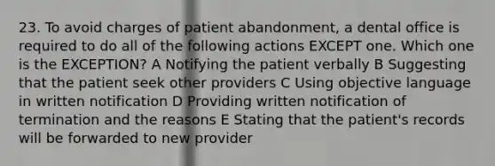 23. To avoid charges of patient abandonment, a dental office is required to do all of the following actions EXCEPT one. Which one is the EXCEPTION? A Notifying the patient verbally B Suggesting that the patient seek other providers C Using objective language in written notification D Providing written notification of termination and the reasons E Stating that the patient's records will be forwarded to new provider