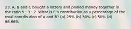 23. A, B and C bought a lottery and pooled money together in the ratio 5 : 3 : 2. What is C's contribution as a percentage of the total contribution of A and B? (a) 25% (b) 30% (c) 50% (d) 66.66%