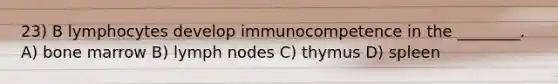 23) B lymphocytes develop immunocompetence in the ________. A) bone marrow B) lymph nodes C) thymus D) spleen