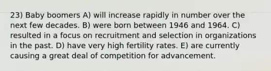 23) Baby boomers A) will increase rapidly in number over the next few decades. B) were born between 1946 and 1964. C) resulted in a focus on recruitment and selection in organizations in the past. D) have very high fertility rates. E) are currently causing a great deal of competition for advancement.