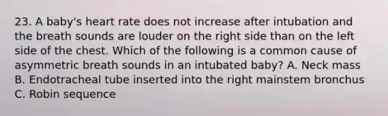 23. A baby's heart rate does not increase after intubation and the breath sounds are louder on the right side than on the left side of the chest. Which of the following is a common cause of asymmetric breath sounds in an intubated baby? A. Neck mass B. Endotracheal tube inserted into the right mainstem bronchus C. Robin sequence