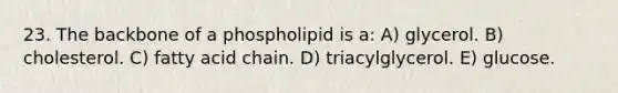 23. The backbone of a phospholipid is a: A) glycerol. B) cholesterol. C) fatty acid chain. D) triacylglycerol. E) glucose.