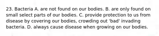 23. Bacteria A. are not found on our bodies. B. are only found on small select parts of our bodies. C. provide protection to us from disease by covering our bodies, crowding out 'bad' invading bacteria. D. always cause disease when growing on our bodies.