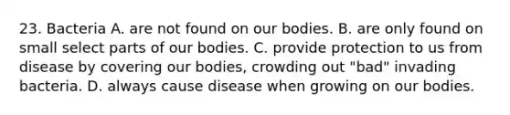 23. Bacteria A. are not found on our bodies. B. are only found on small select parts of our bodies. C. provide protection to us from disease by covering our bodies, crowding out "bad" invading bacteria. D. always cause disease when growing on our bodies.