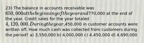 23) The balance in accounts receivable was 650,000 at the beginning of the year and770,000 at the end of the year. Credit sales for the year totaled 4,120,000. During the year,450,000 in customer accounts were written off. How much cash was collected from customers during the period? a) 3,550,000 b) 4,000,000 c) 4,450,000 d) 4,690,000