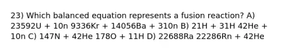 23) Which balanced equation represents a fusion reaction? A) 23592U + 10n 9336Kr + 14056Ba + 310n B) 21H + 31H 42He + 10n C) 147N + 42He 178O + 11H D) 22688Ra 22286Rn + 42He