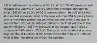 23) A balloon with a volume of 61.5 L at 100.70 kPa pressure will expand to a volume of 120.4 L when the pressure changes to what? 24) When 20.5 L of O2 is warmed from -30.0oC to 85.0oC at constant pressure, what is the new volume? 25) A gas cylinder with a moveable piston has an initial volume of 64.5 mL and is heated from 27.0oC to 145.0oC. What is the final volume of the gas in milliliters? 26) The pressure of the oxygen gas inside a canister is 5.00 atm at 25.0oC. The canister is located at a camp high on Mount Everest. If the temperature there falls to -10.0oC, what is the new pressure inside the canister.