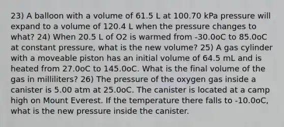 23) A balloon with a volume of 61.5 L at 100.70 kPa pressure will expand to a volume of 120.4 L when the pressure changes to what? 24) When 20.5 L of O2 is warmed from -30.0oC to 85.0oC at constant pressure, what is the new volume? 25) A gas cylinder with a moveable piston has an initial volume of 64.5 mL and is heated from 27.0oC to 145.0oC. What is the final volume of the gas in milliliters? 26) The pressure of the oxygen gas inside a canister is 5.00 atm at 25.0oC. The canister is located at a camp high on Mount Everest. If the temperature there falls to -10.0oC, what is the new pressure inside the canister.