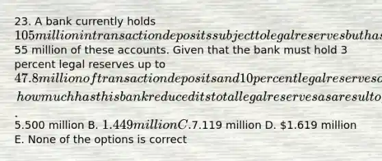 23. A bank currently holds 105 million in transaction deposits subject to legal reserves but has managed to enter into sweep account arrangements affecting55 million of these accounts. Given that the bank must hold 3 percent legal reserves up to 47.8 million of transaction deposits and 10 percent legal reserves on any amount above that, how much has this bank reduced its total legal reserves as a result of these sweep arrangements? A.5.500 million B. 1.449 million C.7.119 million D. 1.619 million E. None of the options is correct