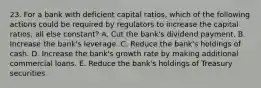 23. For a bank with deficient capital ratios, which of the following actions could be required by regulators to increase the capital ratios, all else constant? A. Cut the bank's dividend payment. B. Increase the bank's leverage. C. Reduce the bank's holdings of cash. D. Increase the bank's growth rate by making additional commercial loans. E. Reduce the bank's holdings of Treasury securities