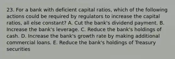 23. For a bank with deficient capital ratios, which of the following actions could be required by regulators to increase the capital ratios, all else constant? A. Cut the bank's dividend payment. B. Increase the bank's leverage. C. Reduce the bank's holdings of cash. D. Increase the bank's growth rate by making additional commercial loans. E. Reduce the bank's holdings of Treasury securities