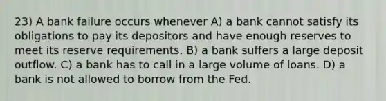 23) A bank failure occurs whenever A) a bank cannot satisfy its obligations to pay its depositors and have enough reserves to meet its reserve requirements. B) a bank suffers a large deposit outflow. C) a bank has to call in a large volume of loans. D) a bank is not allowed to borrow from the Fed.