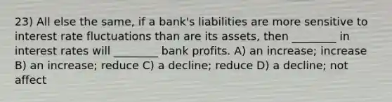 23) All else the same, if a bank's liabilities are more sensitive to interest rate fluctuations than are its assets, then ________ in interest rates will ________ bank profits. A) an increase; increase B) an increase; reduce C) a decline; reduce D) a decline; not affect