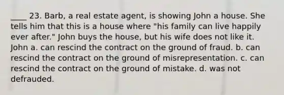 ____ 23. Barb, a real estate agent, is showing John a house. She tells him that this is a house where "his family can live happily ever after." John buys the house, but his wife does not like it. John a. can rescind the contract on the ground of fraud. b. can rescind the contract on the ground of misrepresentation. c. can rescind the contract on the ground of mistake. d. was not defrauded.