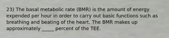 23) The basal metabolic rate (BMR) is the amount of energy expended per hour in order to carry out basic functions such as breathing and beating of the heart. The BMR makes up approximately _____ percent of the TEE.