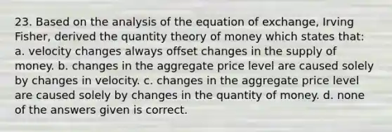 23. Based on the analysis of the equation of exchange, Irving Fisher, derived the quantity theory of money which states that: a. velocity changes always offset changes in the <a href='https://www.questionai.com/knowledge/kUIOOoB75i-supply-of-money' class='anchor-knowledge'>supply of money</a>. b. changes in the aggregate price level are caused solely by changes in velocity. c. changes in the aggregate price level are caused solely by changes in the quantity of money. d. none of the answers given is correct.