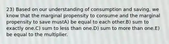 23) Based on our understanding of consumption and saving, we know that the marginal propensity to consume and the marginal propensity to save mustA) be equal to each other.B) sum to exactly one.C) sum to <a href='https://www.questionai.com/knowledge/k7BtlYpAMX-less-than' class='anchor-knowledge'>less than</a> one.D) sum to <a href='https://www.questionai.com/knowledge/keWHlEPx42-more-than' class='anchor-knowledge'>more than</a> one.E) be equal to the multiplier.