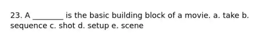 23. A ________ is the basic building block of a movie. a. take b. sequence c. shot d. setup e. scene