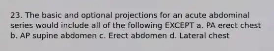 23. The basic and optional projections for an acute abdominal series would include all of the following EXCEPT a. PA erect chest b. AP supine abdomen c. Erect abdomen d. Lateral chest