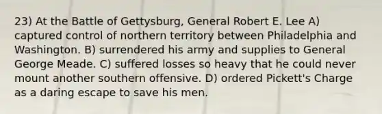 23) At the Battle of Gettysburg, General Robert E. Lee A) captured control of northern territory between Philadelphia and Washington. B) surrendered his army and supplies to General George Meade. C) suffered losses so heavy that he could never mount another southern offensive. D) ordered Pickett's Charge as a daring escape to save his men.