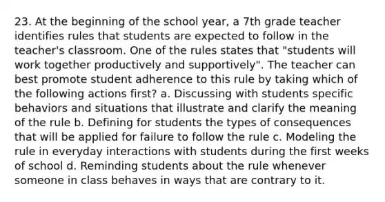 23. At the beginning of the school year, a 7th grade teacher identifies rules that students are expected to follow in the teacher's classroom. One of the rules states that "students will work together productively and supportively". The teacher can best promote student adherence to this rule by taking which of the following actions first? a. Discussing with students specific behaviors and situations that illustrate and clarify the meaning of the rule b. Defining for students the types of consequences that will be applied for failure to follow the rule c. Modeling the rule in everyday interactions with students during the first weeks of school d. Reminding students about the rule whenever someone in class behaves in ways that are contrary to it.