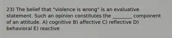 23) The belief that "violence is wrong" is an evaluative statement. Such an opinion constitutes the ________ component of an attitude. A) cognitive B) affective C) reflective D) behavioral E) reactive