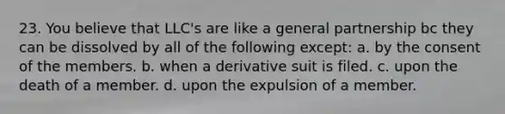 23. You believe that LLC's are like a general partnership bc they can be dissolved by all of the following except: a. by the consent of the members. b. when a derivative suit is filed. c. upon the death of a member. d. upon the expulsion of a member.