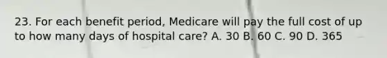 23. For each benefit period, Medicare will pay the full cost of up to how many days of hospital care? A. 30 B. 60 C. 90 D. 365