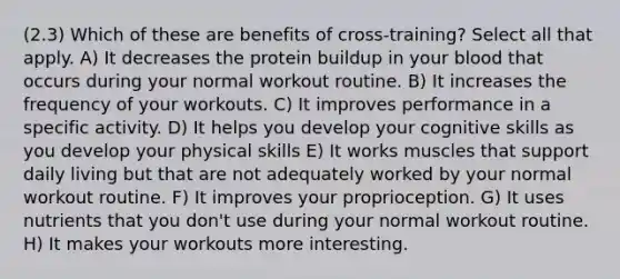 (2.3) Which of these are benefits of cross-training? Select all that apply. A) It decreases the protein buildup in your blood that occurs during your normal workout routine. B) It increases the frequency of your workouts. C) It improves performance in a specific activity. D) It helps you develop your cognitive skills as you develop your physical skills E) It works muscles that support daily living but that are not adequately worked by your normal workout routine. F) It improves your proprioception. G) It uses nutrients that you don't use during your normal workout routine. H) It makes your workouts more interesting.