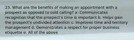 23. What are the benefits of making an appointment with a prospect as opposed to cold calling? a. Communicates recognition that the prospect's time is important b. Helps gain the prospect's undivided attention c. Improves time and territory management d. Demonstrates a respect for proper business etiquette e. All of the above