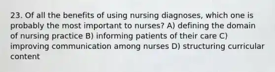 23. Of all the benefits of using nursing diagnoses, which one is probably the most important to nurses? A) defining the domain of nursing practice B) informing patients of their care C) improving communication among nurses D) structuring curricular content