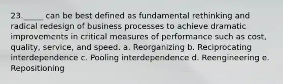 23._____ can be best defined as fundamental rethinking and radical redesign of business processes to achieve dramatic improvements in critical measures of performance such as cost, quality, service, and speed. a. Reorganizing b. Reciprocating interdependence c. Pooling interdependence d. Reengineering e. Repositioning