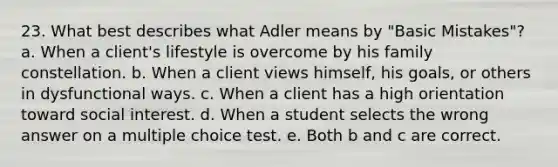 23. What best describes what Adler means by "Basic Mistakes"? a. When a client's lifestyle is overcome by his family constellation. b. When a client views himself, his goals, or others in dysfunctional ways. c. When a client has a high orientation toward social interest. d. When a student selects the wrong answer on a multiple choice test. e. Both b and c are correct.