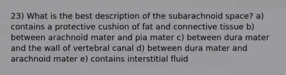 23) What is the best description of the subarachnoid space? a) contains a protective cushion of fat and connective tissue b) between arachnoid mater and pia mater c) between dura mater and the wall of vertebral canal d) between dura mater and arachnoid mater e) contains interstitial fluid