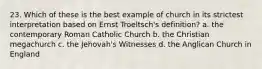 23. Which of these is the best example of church in its strictest interpretation based on Ernst Troeltsch's definition? a. the contemporary Roman Catholic Church b. the Christian megachurch c. the Jehovah's Witnesses d. the Anglican Church in England