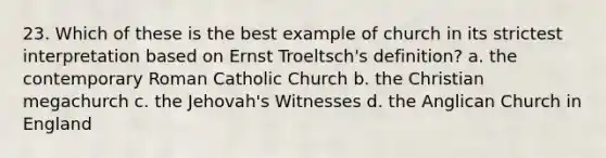 23. Which of these is the best example of church in its strictest interpretation based on Ernst Troeltsch's definition? a. the contemporary Roman Catholic Church b. the Christian megachurch c. the Jehovah's Witnesses d. the Anglican Church in England