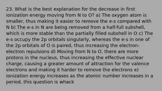 23. What is the best explanation for the decrease in first ionization energy moving from N to O? a) The oxygen atom is smaller, thus making it easier to remove the e-s compared with N b) The e-s in N are being removed from a half-full subshell, which is more stable than the partially filled subshell in O c) The e-s occupy the 2p orbitals singularly, whereas the e-s in one of the 2p orbitals of O is paired, thus increasing the electron-electron repulsions d) Moving from N to O, there are more protons in the nucleus, thus increasing the effective nuclear charge, causing a greater amount of attraction for the valence electrons and making it harder to remove the electrons e) ionization energy increases as the atomic number increases in a period, this question is whack