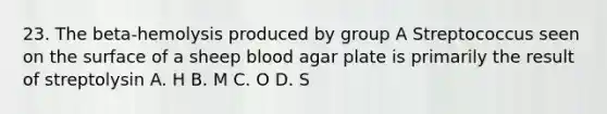 23. The beta-hemolysis produced by group A Streptococcus seen on the surface of a sheep blood agar plate is primarily the result of streptolysin A. H B. M C. O D. S