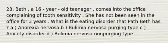 23. Beth , a 16 - year - old teenager , comes into the office complaining of tooth sensitivity . She has not been seen in the office for 3 years . What is the eating disorder that Path Beth has ? a ) Anorexia nervosa b ) Bulimia nervosa purging type c ) Anxiety disorder d ) Bulimia nervosa nonpurging type