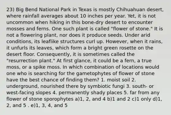 23) Big Bend National Park in Texas is mostly Chihuahuan desert, where rainfall averages about 10 inches per year. Yet, it is not uncommon when hiking in this bone-dry desert to encounter mosses and ferns. One such plant is called "flower of stone." It is not a flowering plant, nor does it produce seeds. Under arid conditions, its leaflike structures curl up. However, when it rains, it unfurls its leaves, which form a bright green rosette on the desert floor. Consequently, it is sometimes called the "resurrection plant." At first glance, it could be a fern, a true moss, or a spike moss. In which combination of locations would one who is searching for the gametophytes of flower of stone have the best chance of finding them? 1. moist soil 2. underground, nourished there by symbiotic fungi 3. south- or west-facing slopes 4. permanently shady places 5. far from any flower of stone sporophytes a)1, 2, and 4 b)1 and 2 c)1 only d)1, 2, and 5 . e)1, 3, 4, and 5