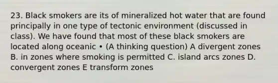 23. Black smokers are its of mineralized hot water that are found principally in one type of tectonic environment (discussed in class). We have found that most of these black smokers are located along oceanic • (A thinking question) A divergent zones B. in zones where smoking is permitted C. island arcs zones D. convergent zones E transform zones